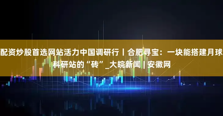 配资炒股首选网站活力中国调研行丨合肥寻宝：一块能搭建月球科研站的“砖”_大皖新闻 | 安徽网