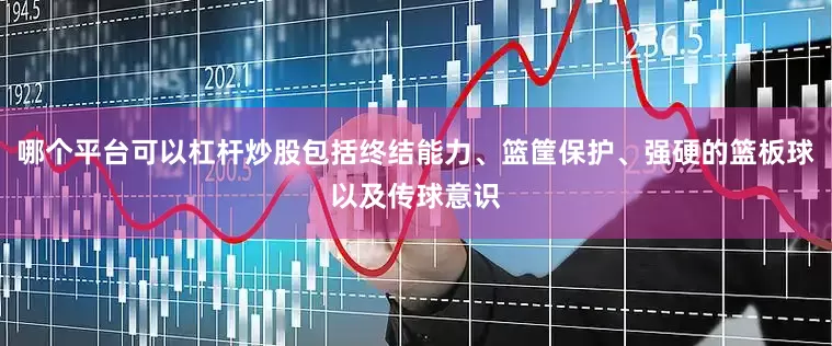 哪个平台可以杠杆炒股包括终结能力、篮筐保护、强硬的篮板球以及传球意识