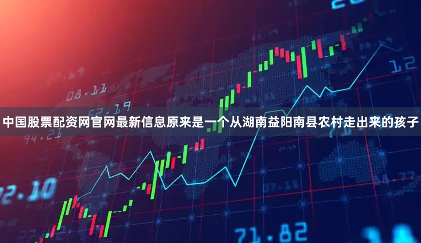 中国股票配资网官网最新信息原来是一个从湖南益阳南县农村走出来的孩子