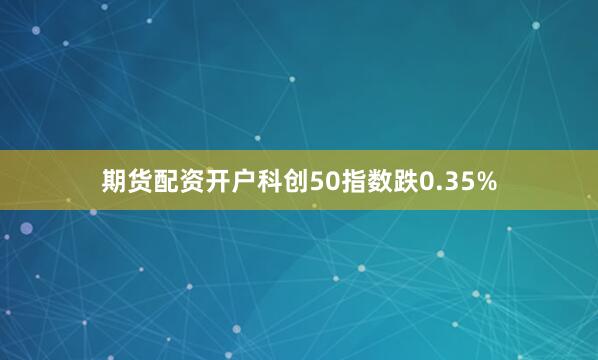 期货配资开户科创50指数跌0.35%