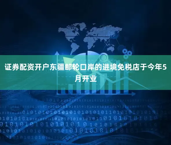 证券配资开户东疆邮轮口岸的进境免税店于今年5月开业