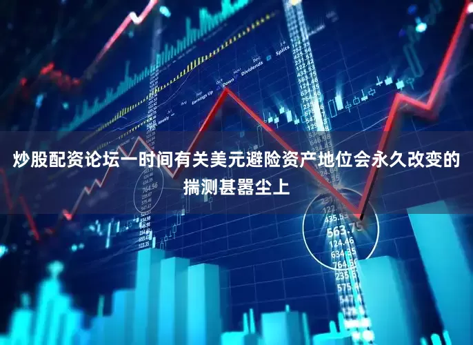 炒股配资论坛一时间有关美元避险资产地位会永久改变的揣测甚嚣尘上
