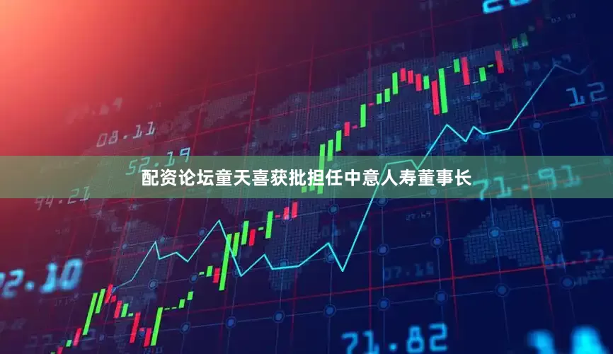 配资论坛童天喜获批担任中意人寿董事长